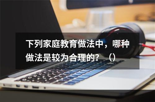 下列家庭教育做法中，哪种做法是较为合理的？（）