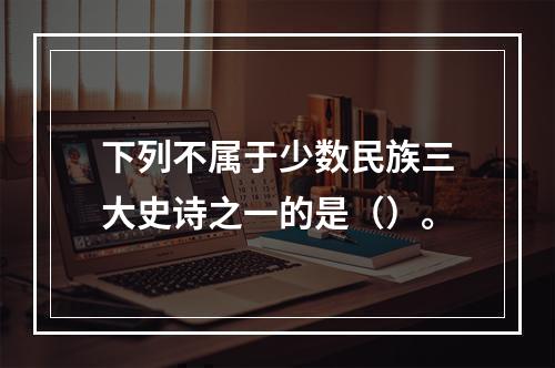 下列不属于少数民族三大史诗之一的是（）。