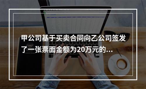 甲公司基于买卖合同向乙公司签发了一张票面金额为20万元的银行