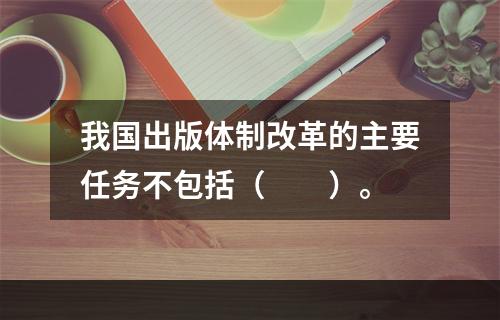 我国出版体制改革的主要任务不包括（　　）。