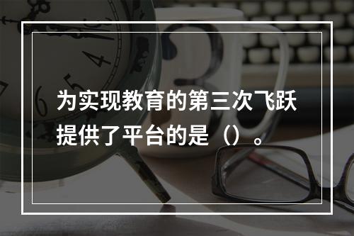 为实现教育的第三次飞跃提供了平台的是（）。