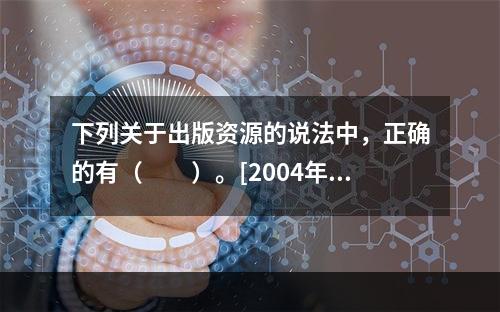 下列关于出版资源的说法中，正确的有（　　）。[2004年真