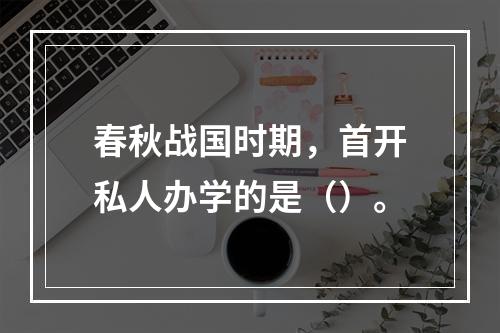 春秋战国时期，首开私人办学的是（）。