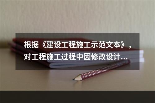 根据《建设工程施工示范文本》，对工程施工过程中因修改设计而新