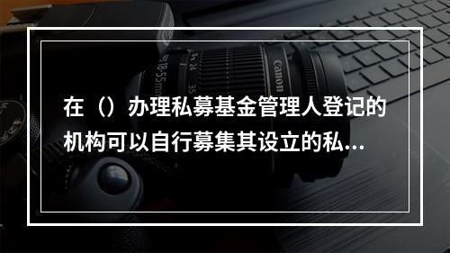 在（）办理私募基金管理人登记的机构可以自行募集其设立的私募基