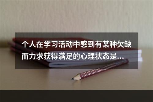 个人在学习活动中感到有某种欠缺而力求获得满足的心理状态是（）