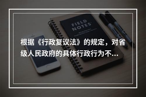 根据《行政复议法》的规定，对省级人民政府的具体行政行为不服的