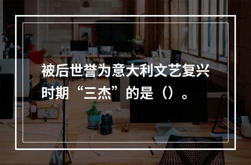 被后世誉为意大利文艺复兴时期“三杰”的是（）。