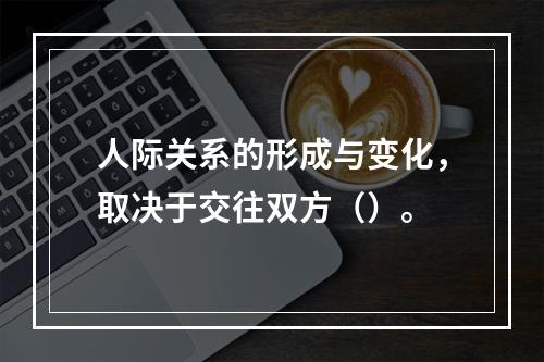 人际关系的形成与变化，取决于交往双方（）。