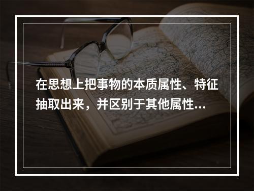 在思想上把事物的本质属性、特征抽取出来，并区别于其他属性、特