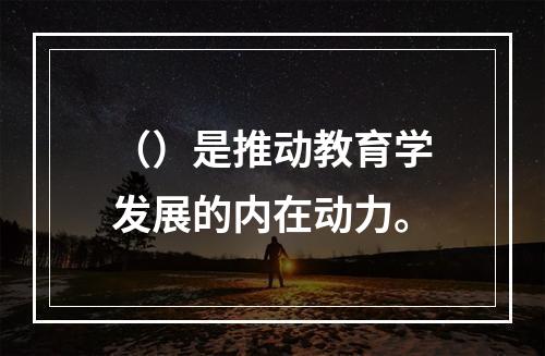 （）是推动教育学发展的内在动力。