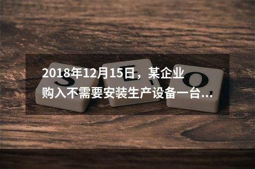 2018年12月15日，某企业购入不需要安装生产设备一台，原