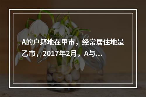 A的户籍地在甲市，经常居住地是乙市，2017年2月，A与B在