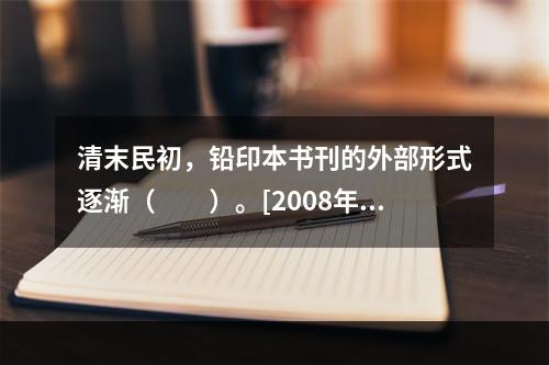 清末民初，铅印本书刊的外部形式逐渐（　　）。[2008年真