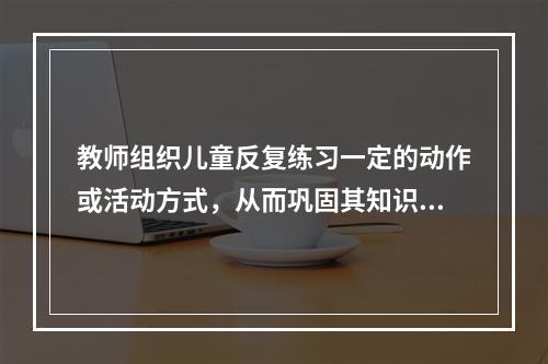 教师组织儿童反复练习一定的动作或活动方式，从而巩固其知识经验