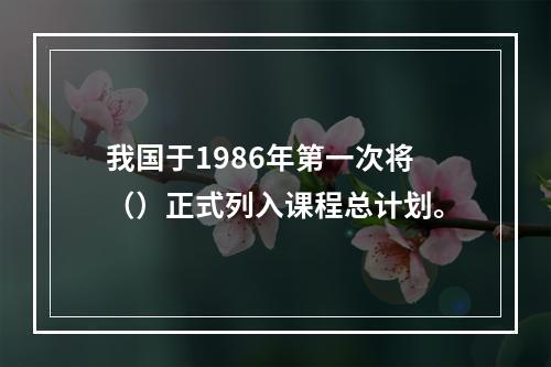 我国于1986年第一次将（）正式列入课程总计划。