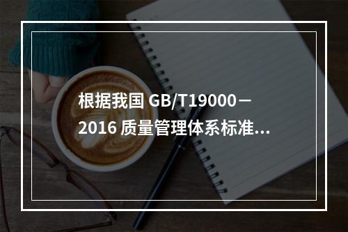 根据我国 GB/T19000－2016 质量管理体系标准，质