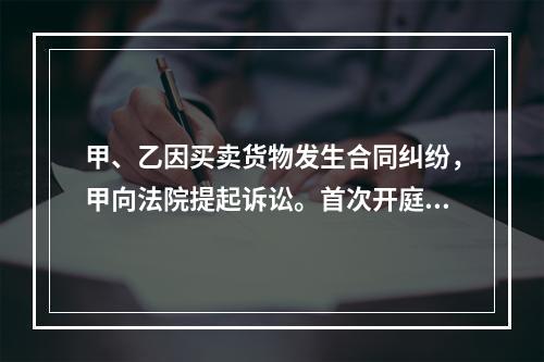 甲、乙因买卖货物发生合同纠纷，甲向法院提起诉讼。首次开庭审理