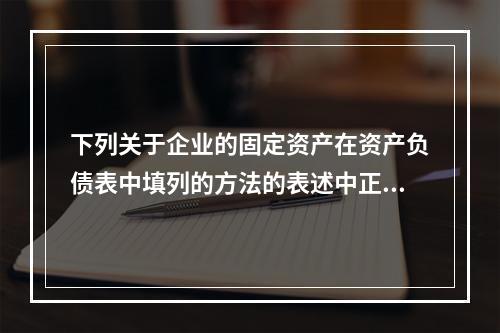 下列关于企业的固定资产在资产负债表中填列的方法的表述中正确的