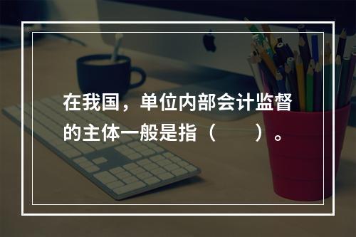 在我国，单位内部会计监督的主体一般是指（　　）。