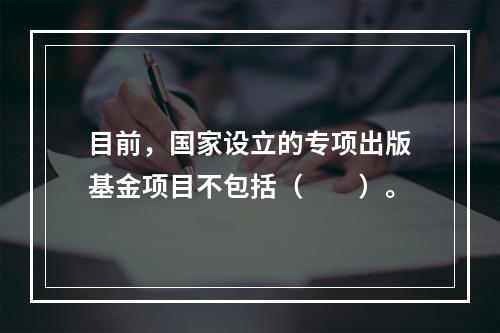 目前，国家设立的专项出版基金项目不包括（　　）。