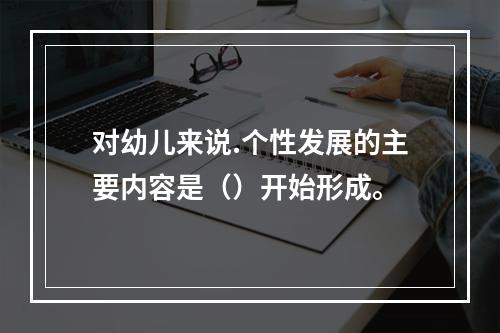 对幼儿来说.个性发展的主要内容是（）开始形成。