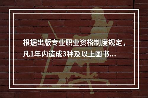 根据出版专业职业资格制度规定，凡1年内造成3种及以上图书不