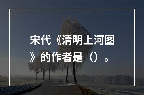 宋代《清明上河图》的作者是（）。