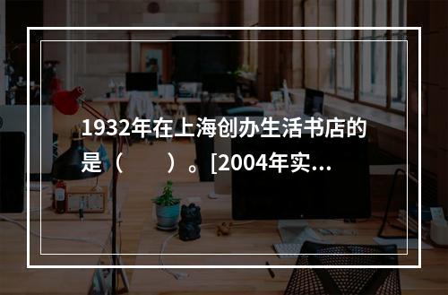 1932年在上海创办生活书店的是（　　）。[2004年实务