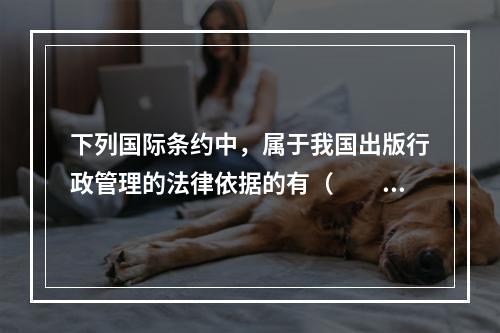 下列国际条约中，属于我国出版行政管理的法律依据的有（　　）