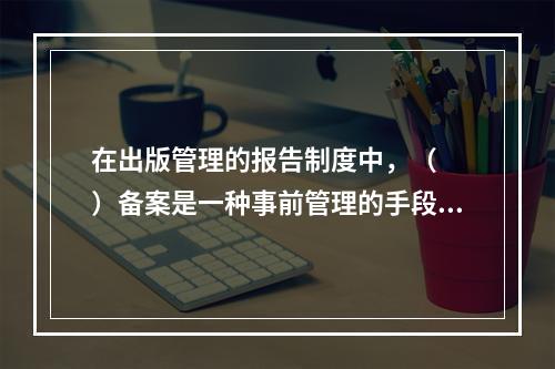 在出版管理的报告制度中，（　　）备案是一种事前管理的手段。