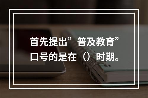 首先提出”普及教育”口号的是在（）时期。