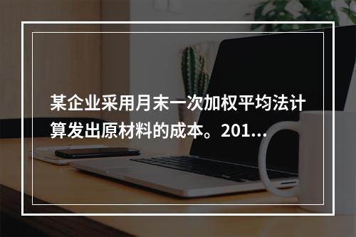 某企业采用月末一次加权平均法计算发出原材料的成本。2016年