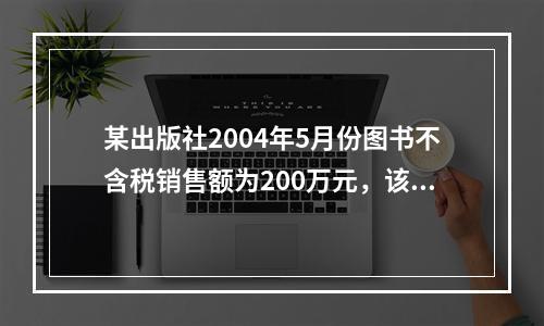 某出版社2004年5月份图书不含税销售额为200万元，该月