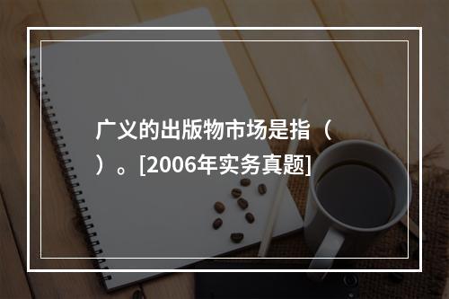 广义的出版物市场是指（　　）。[2006年实务真题]