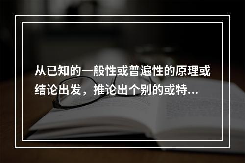 从已知的一般性或普遍性的原理或结论出发，推论出个别的或特殊的