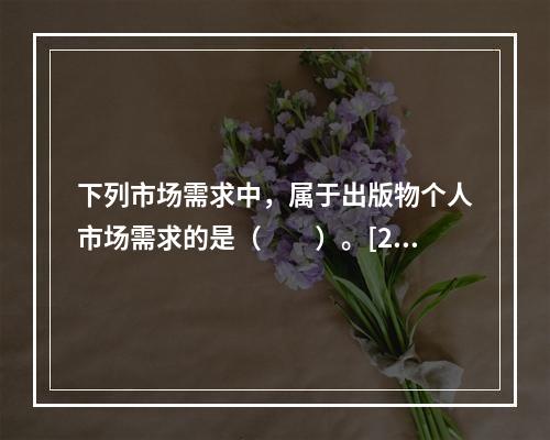 下列市场需求中，属于出版物个人市场需求的是（　　）。[20