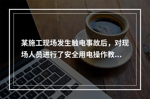 某施工现场发生触电事故后，对现场人员进行了安全用电操作教育，