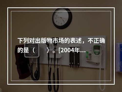 下列对出版物市场的表述，不正确的是（　　）。[2004年实