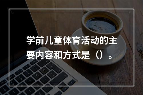 学前儿童体育活动的主要内容和方式是（）。