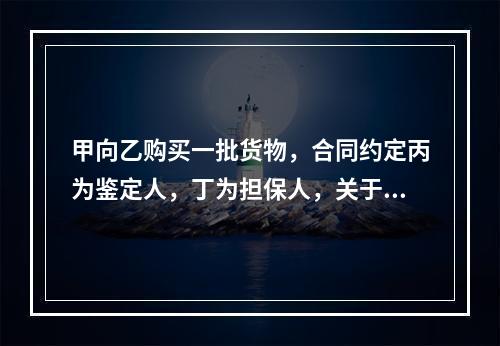 甲向乙购买一批货物，合同约定丙为鉴定人，丁为担保人，关于该合