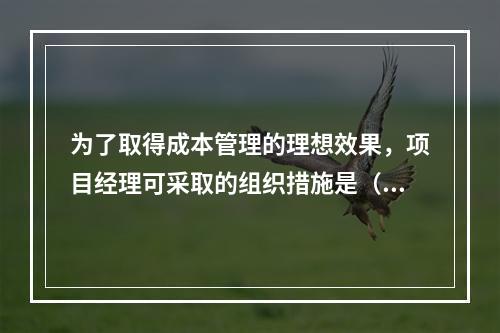 为了取得成本管理的理想效果，项目经理可采取的组织措施是（　）