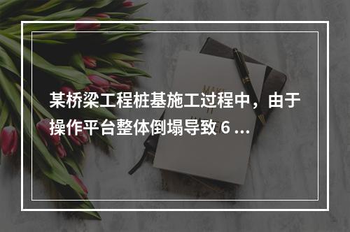 某桥梁工程桩基施工过程中，由于操作平台整体倒塌导致 6 人死