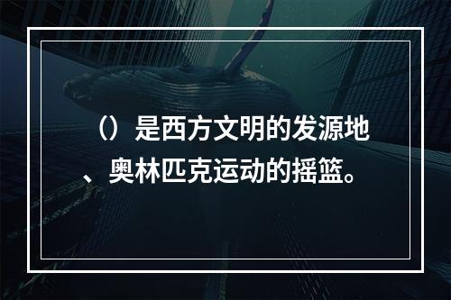 （）是西方文明的发源地、奥林匹克运动的摇篮。