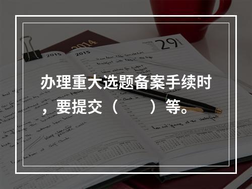 办理重大选题备案手续时，要提交（　　）等。