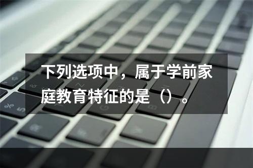 下列选项中，属于学前家庭教育特征的是（）。