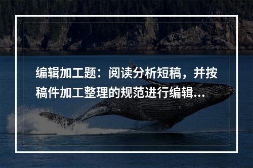 编辑加工题：阅读分析短稿，并按稿件加工整理的规范进行编辑加