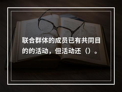 联合群体的成员已有共同目的的活动，但活动还（）。