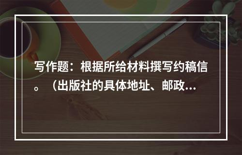 写作题：根据所给材料撰写约稿信。（出版社的具体地址、邮政编