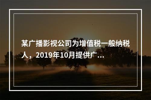 某广播影视公司为增值税一般纳税人，2019年10月提供广告设